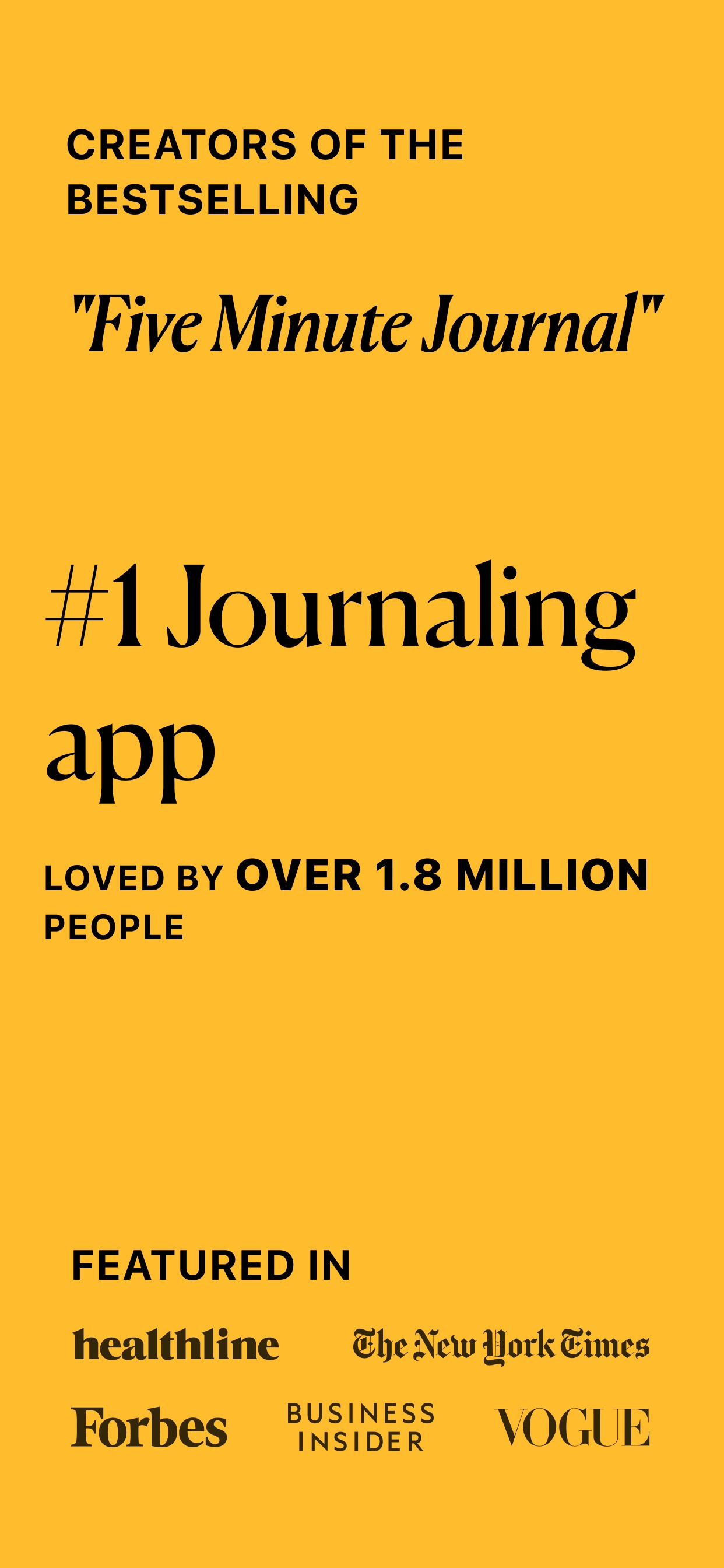 5 Minute Journal App Store screenshot: CREATORS OF THE BESTSELLING "Five Minute Journal" #1 Journaling app LOVED BY OVER 1.8 MILLION PEOPLE FEATURED IN healthline The New York Times Forbes BUSINESS INSIDER VOGUE
