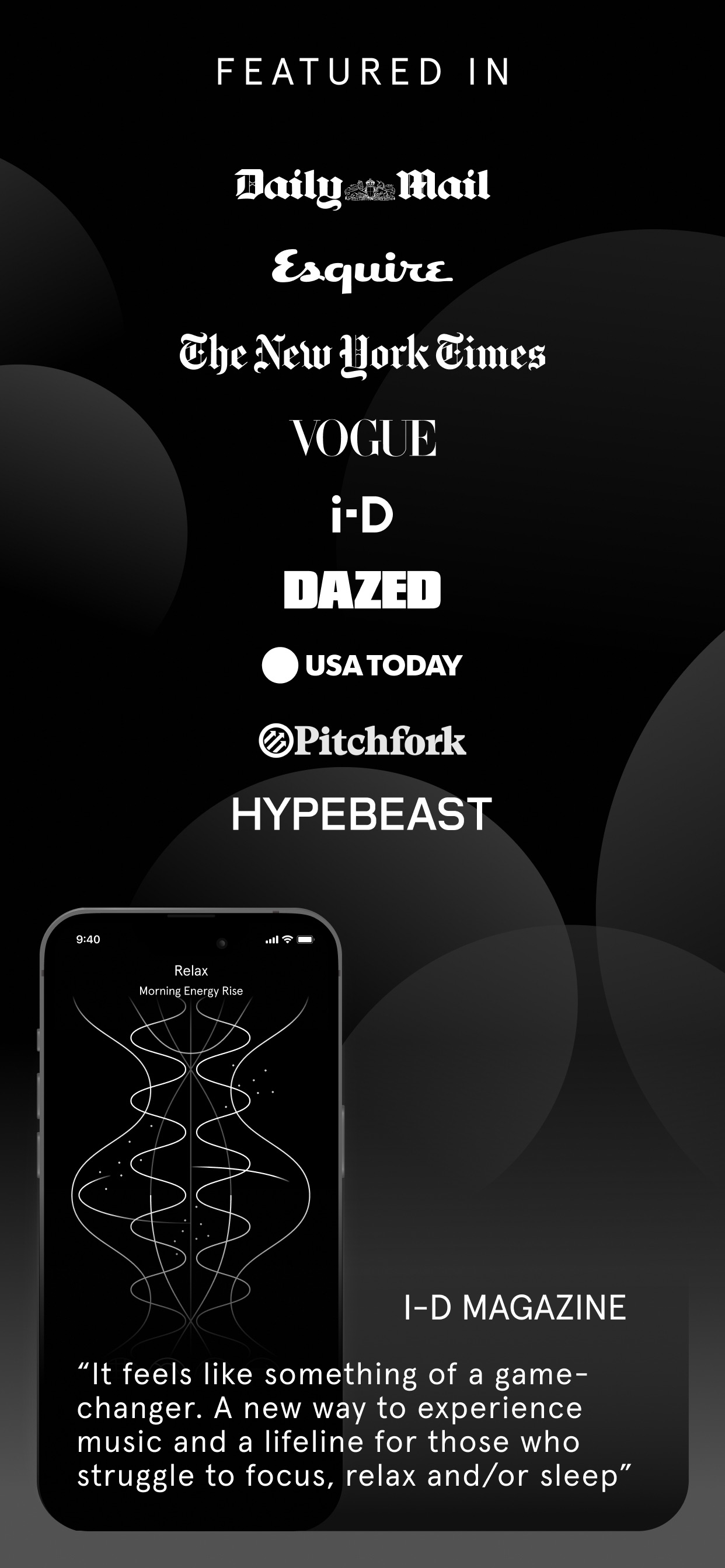 Endel App Store screenshot: FEATURED IN Daily Mail Esquire The New York Times VOGUE i-D DAZED USA TODAY Pitchfork HYPEBEAST I-D MAGAZINE “It feels like something of a game-changer. A new way to experience music and a lifeline for those who struggle to focus, relax and/or sleep”