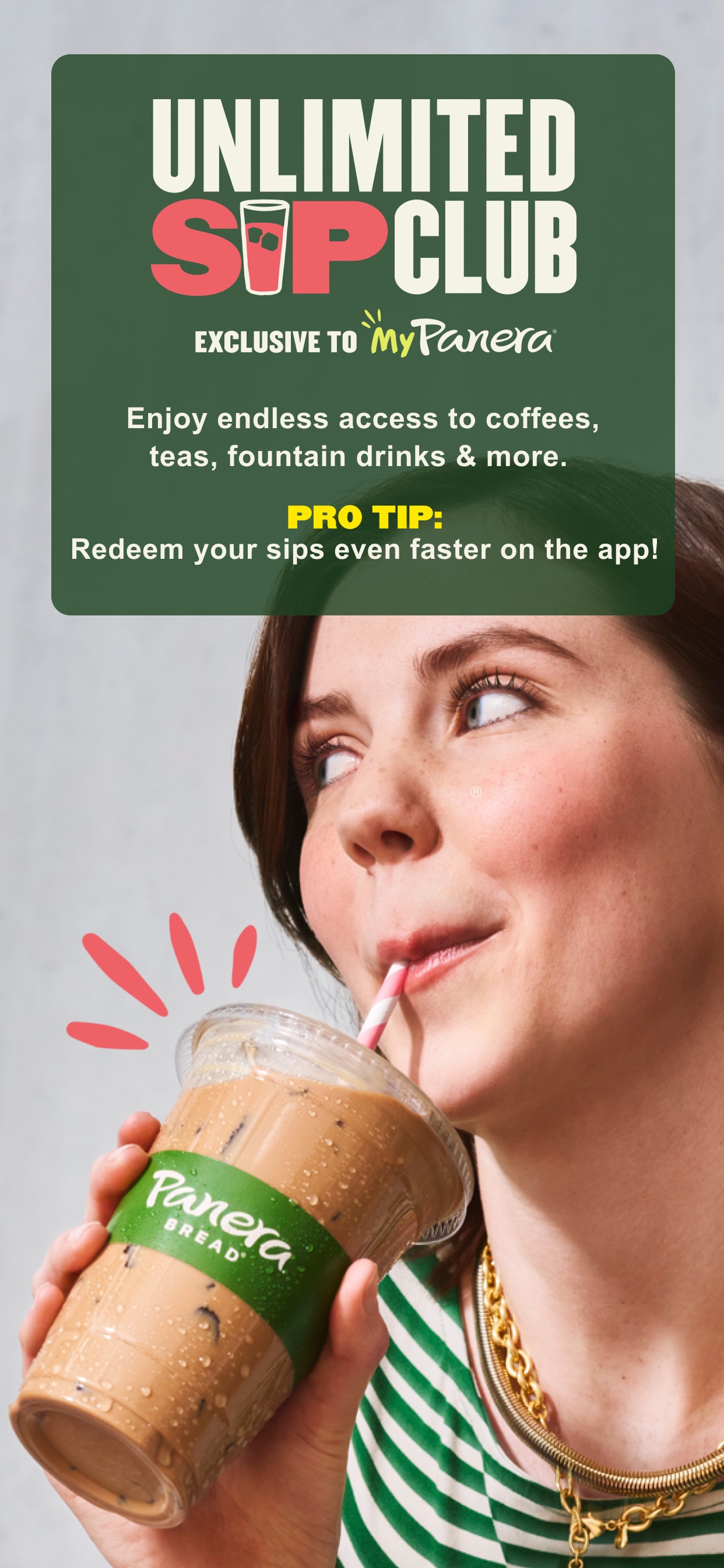 Panera Bread App Store screenshot: UNLIMITED SIP CLUB EXCLUSIVE TO MyPanera Enjoy endless access to coffees, teas, fountain drinks & more. PRO TIP: Redeem your sips even faster on the app!