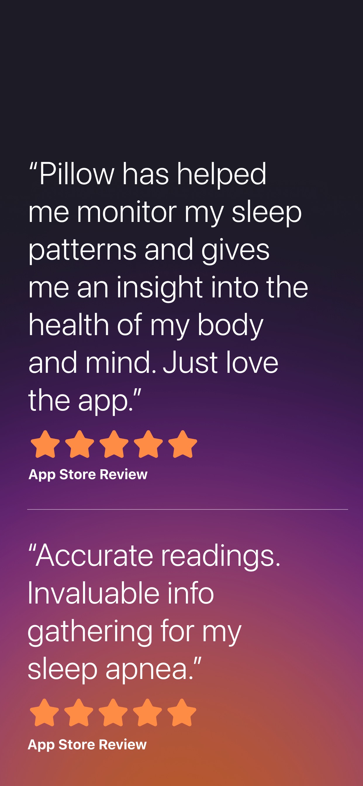Pillow App Store screenshot: “Pillow has helped me monitor my sleep patterns and gives me an insight into the health of my body and mind. Just love the app.” App Store Review “Accurate readings. Invaluable info gathering for my sleep apnea.” App Store Review